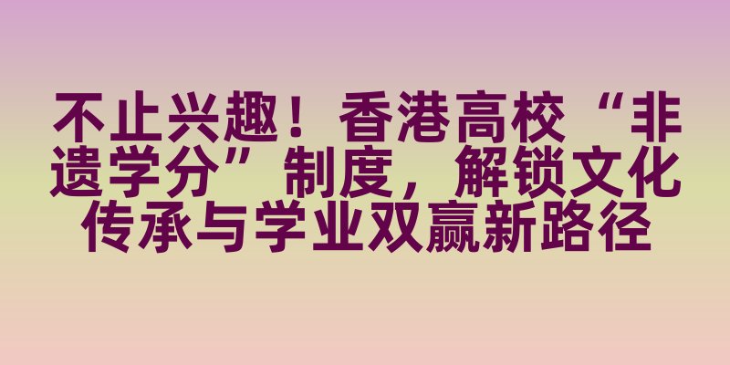 不止兴趣！香港高校 “非遗学分” 制度，解锁文化传承与学业双赢新路径